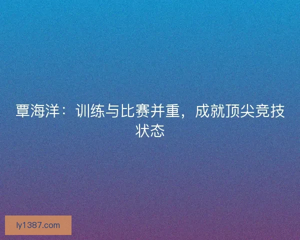 覃海洋：训练与比赛并重，成就顶尖竞技状态