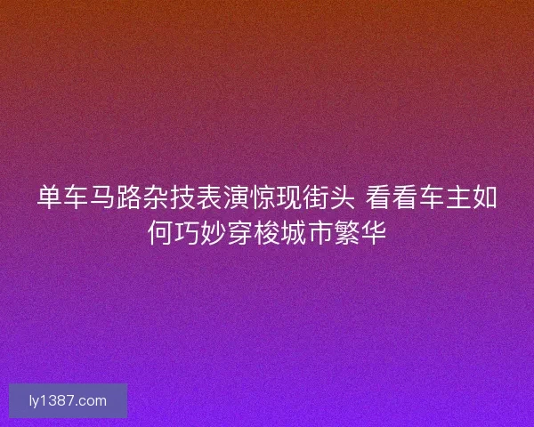 单车马路杂技表演惊现街头 看看车主如何巧妙穿梭城市繁华