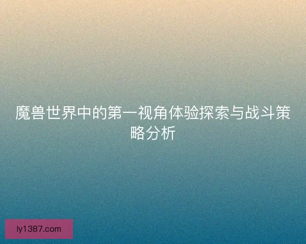 魔兽世界中的第一视角体验探索与战斗策略分析