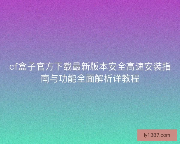 cf盒子官方下载最新版本安全高速安装指南与功能全面解析详教程