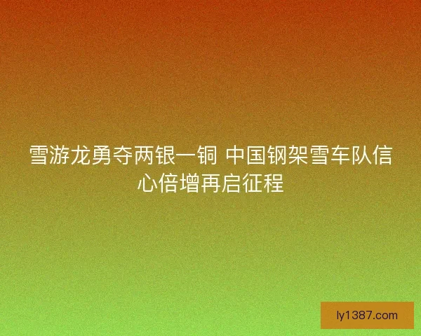 雪游龙勇夺两银一铜 中国钢架雪车队信心倍增再启征程