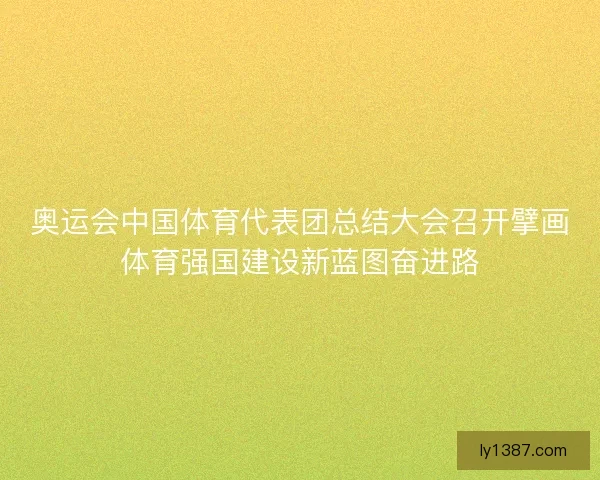 奥运会中国体育代表团总结大会召开擘画体育强国建设新蓝图奋进路