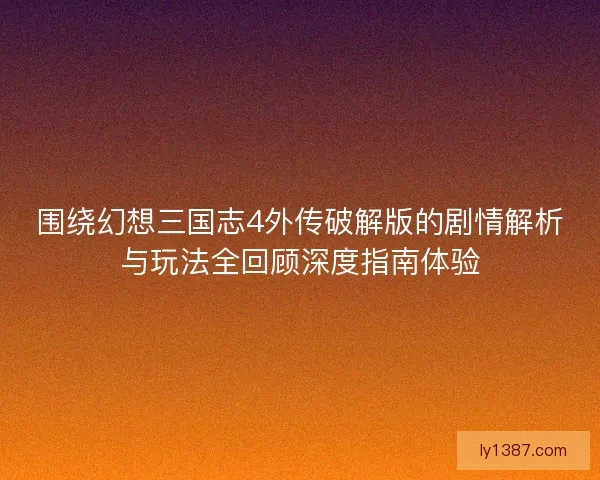 围绕幻想三国志4外传破解版的剧情解析与玩法全回顾深度指南体验