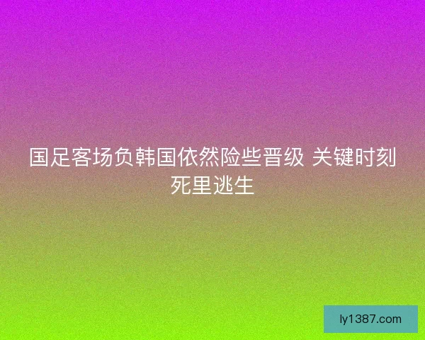国足客场负韩国依然险些晋级 关键时刻死里逃生